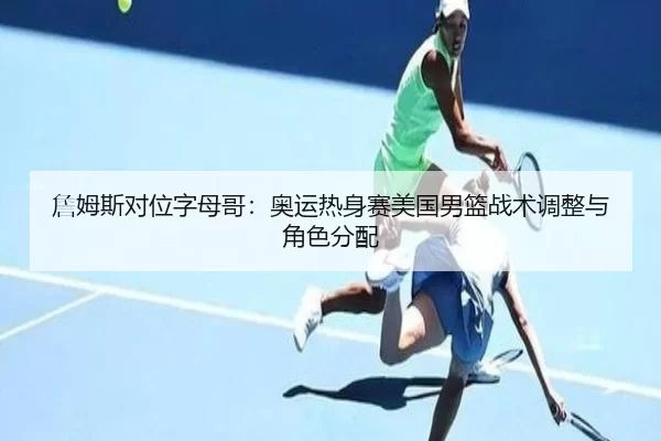 詹姆斯对位字母哥：奥运热身赛美国男篮战术调整与角色分配